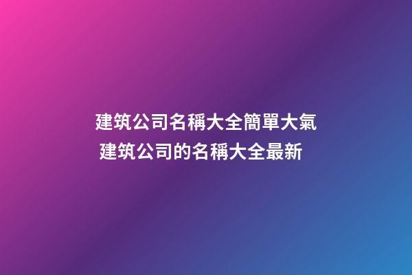 建筑公司名稱大全簡單大氣 建筑公司的名稱大全最新
